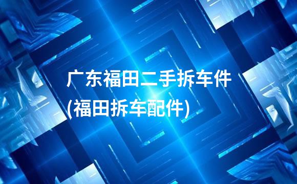 广东福田二手拆车件(福田拆车配件)