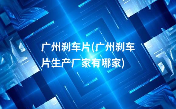 广州刹车片(广州刹车片生产厂家有哪家)