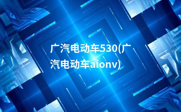 广汽电动车530(广汽电动车aionv)