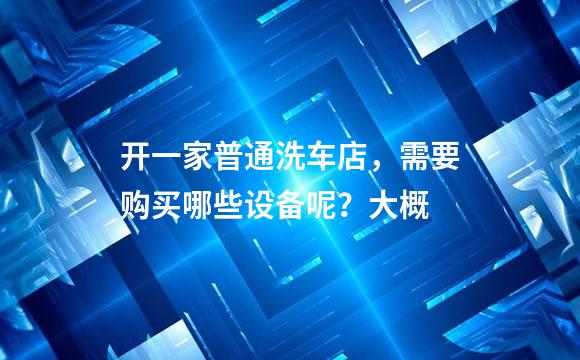 开一家普通洗车店，需要购买哪些设备呢？大概