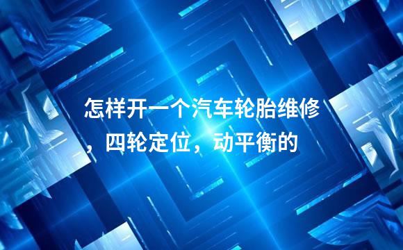 怎样开一个汽车轮胎维修，四轮定位，动平衡的