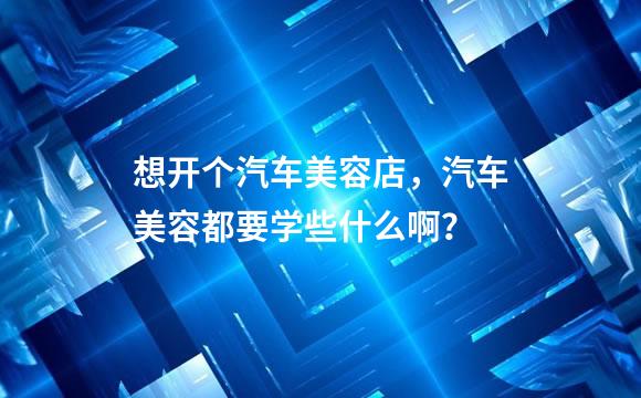 想开个汽车美容店，汽车美容都要学些什么啊？