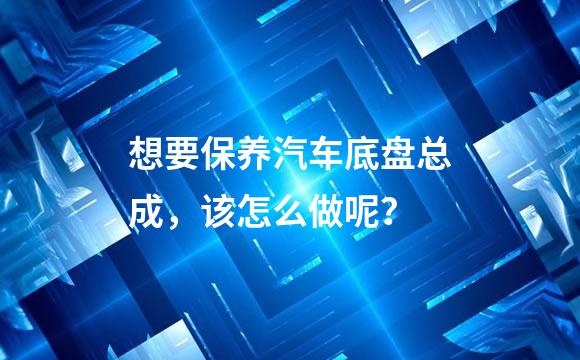 想要保养汽车底盘总成，该怎么做呢？