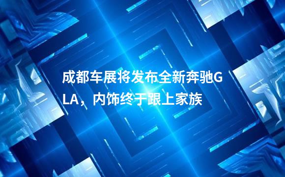 成都车展将发布全新奔驰GLA，内饰终于跟上家族