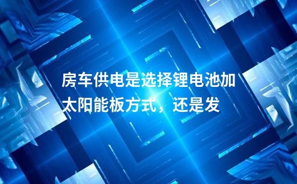 房车供电是选择锂电池加太阳能板方式，还是发