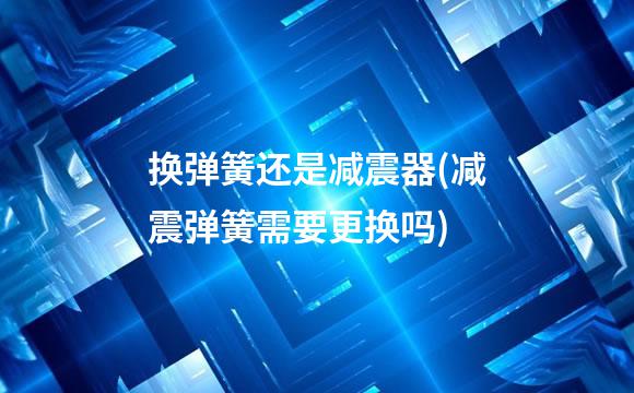 换弹簧还是减震器(减震弹簧需要更换吗)