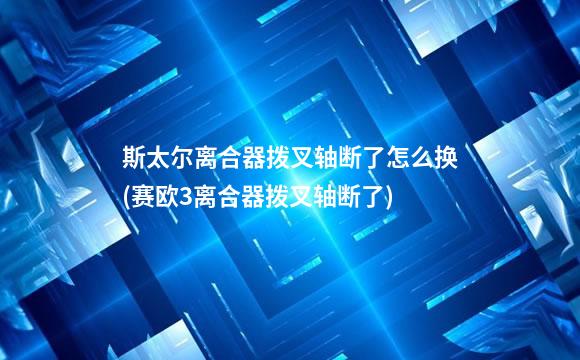 斯太尔离合器拨叉轴断了怎么换(赛欧3离合器拨叉轴断了)