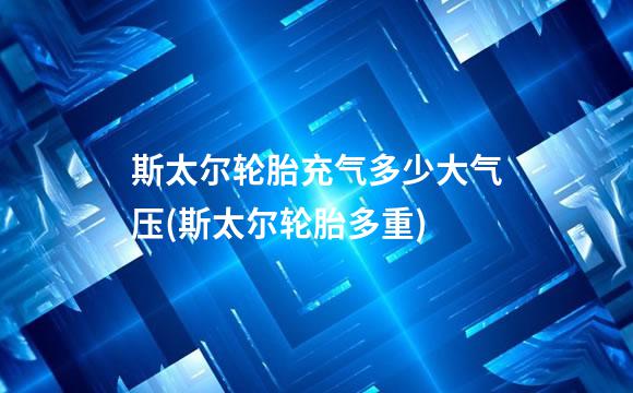 斯太尔轮胎充气多少大气压(斯太尔轮胎多重)