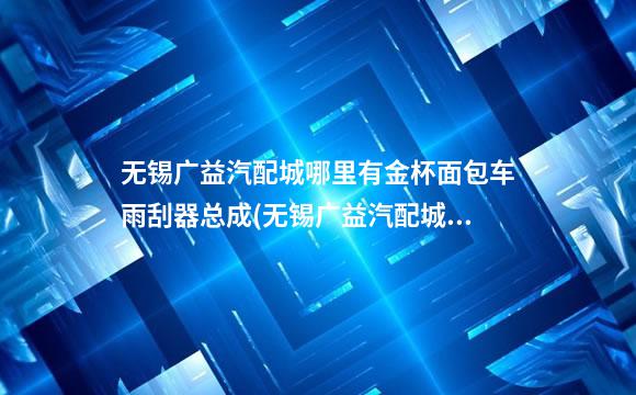 无锡广益汽配城哪里有金杯面包车雨刮器总成(无锡广益汽配城介绍)