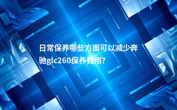 日常保养哪些方面可以减少奔驰glc260保养费用？