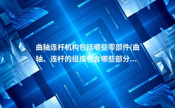 曲轴连杆机构包括哪些零部件(曲轴、连杆的组成包含哪些部分)