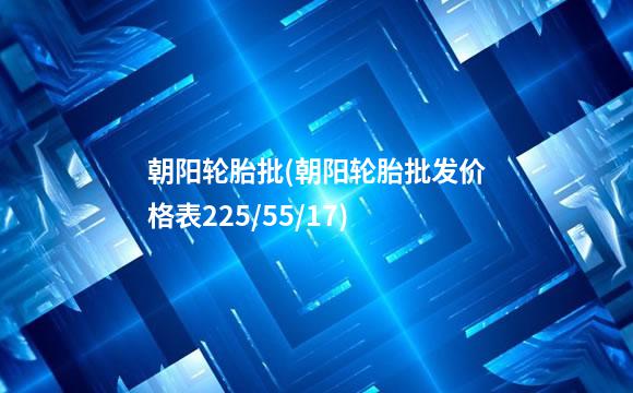 朝阳轮胎批(朝阳轮胎批发价格表225/55/17)