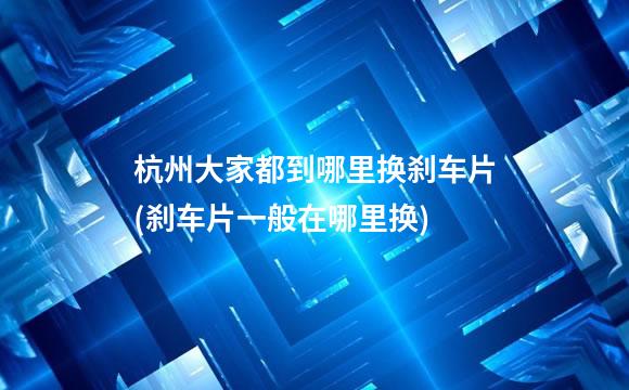 杭州大家都到哪里换刹车片(刹车片一般在哪里换)