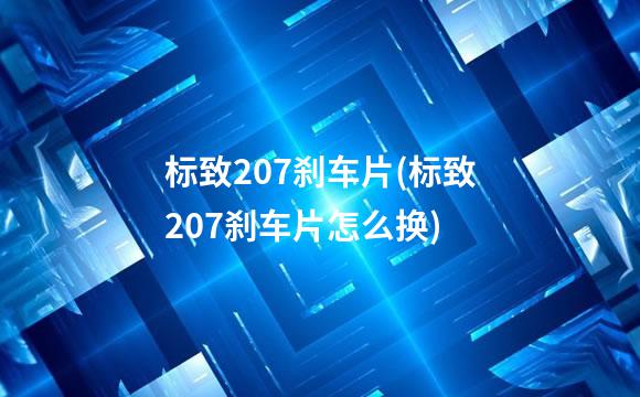 标致207刹车片(标致207刹车片怎么换)