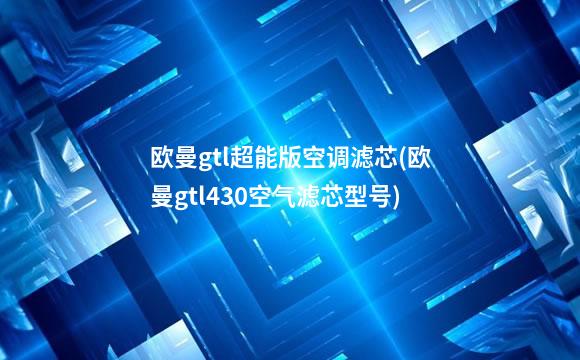 欧曼gtl超能版空调滤芯(欧曼gtl430空气滤芯型号)