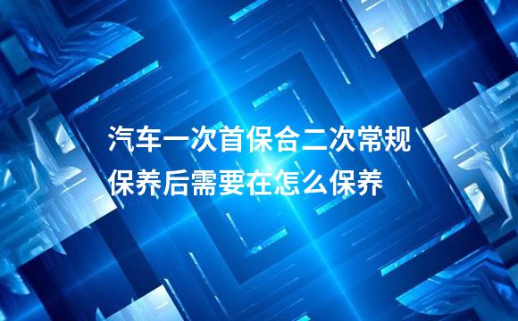 汽车一次首保合二次常规保养后需要在怎么保养