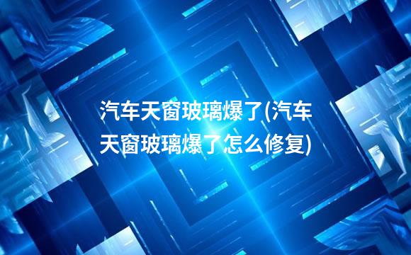 汽车天窗玻璃爆了(汽车天窗玻璃爆了怎么修复)