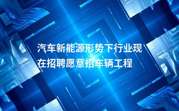 汽车新能源形势下行业现在招聘愿意招车辆工程