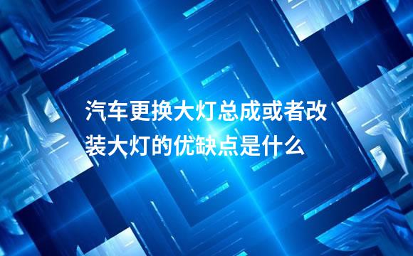 汽车更换大灯总成或者改装大灯的优缺点是什么