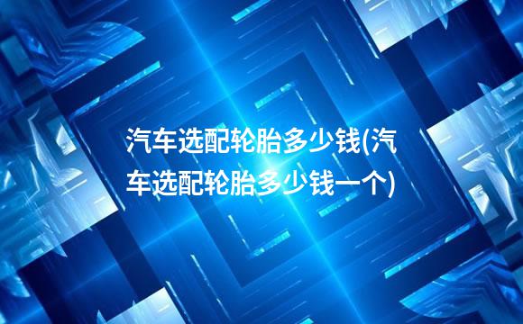 汽车选配轮胎多少钱(汽车选配轮胎多少钱一个)