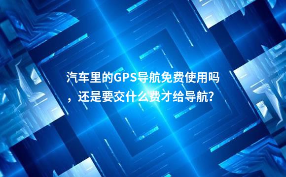 汽车里的GPS导航免费使用吗，还是要交什么费才给导航？