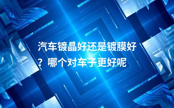 汽车镀晶好还是镀膜好？哪个对车子更好呢