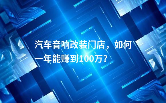 汽车音响改装门店，如何一年能赚到100万？