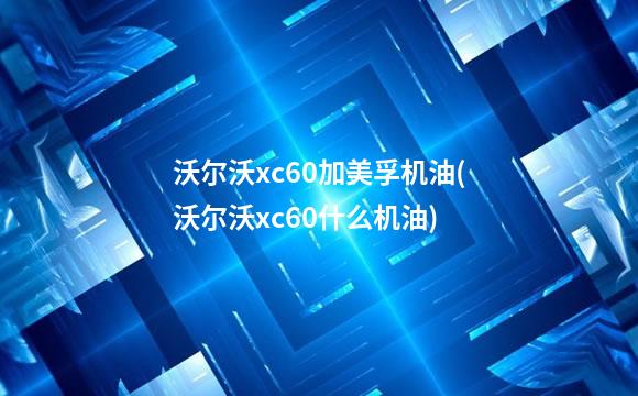 沃尔沃xc60加美孚机油(沃尔沃xc60什么机油)