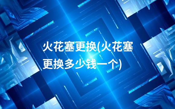 火花塞更换(火花塞更换多少钱一个)