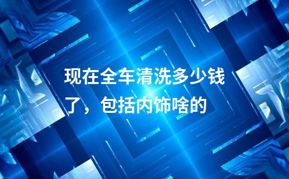 现在全车清洗多少钱了，包括内饰啥的