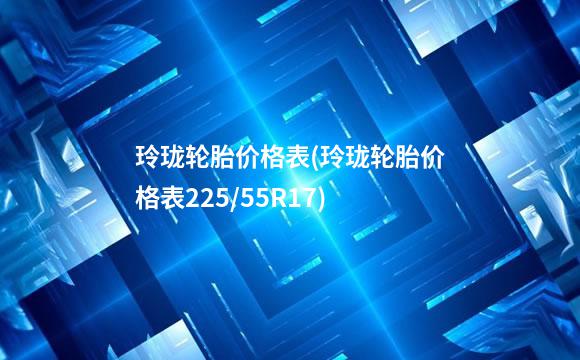 玲珑轮胎价格表(玲珑轮胎价格表225/55R17)