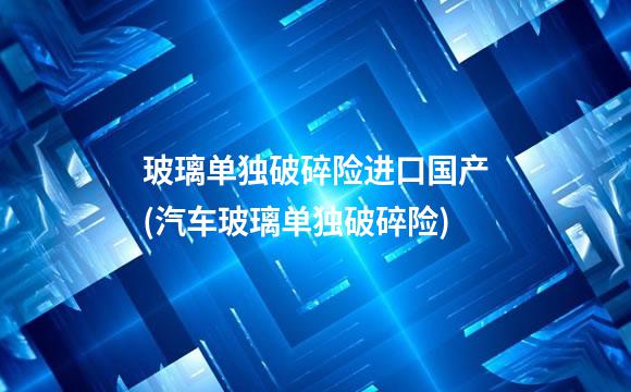 玻璃单独破碎险进口国产(汽车玻璃单独破碎险)