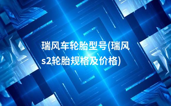 瑞风车轮胎型号(瑞风s2轮胎规格及价格)