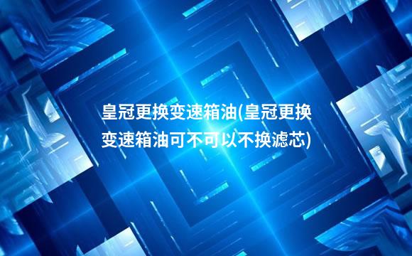 皇冠更换变速箱油(皇冠更换变速箱油可不可以不换滤芯)