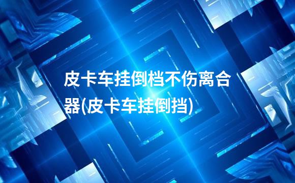 皮卡车挂倒档不伤离合器(皮卡车挂倒挡)