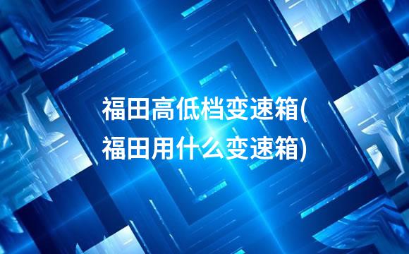 福田高低档变速箱(福田用什么变速箱)