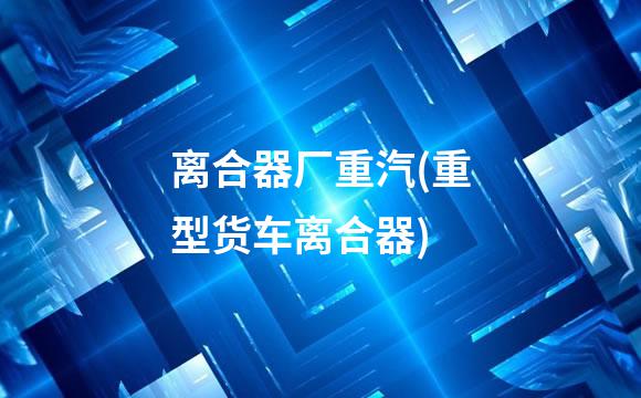 离合器厂重汽(重型货车离合器)