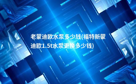 老蒙迪欧水泵多少钱(福特新蒙迪欧1.5t水泵更换多少钱)