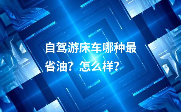 自驾游床车哪种最省油？怎么样？