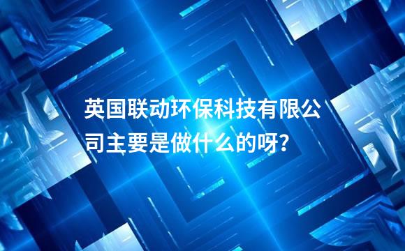 英国联动环保科技有限公司主要是做什么的呀？