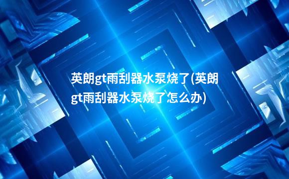 英朗gt雨刮器水泵烧了(英朗gt雨刮器水泵烧了怎么办)