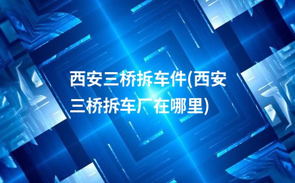 西安三桥拆车件(西安三桥拆车厂在哪里)