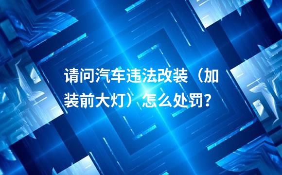 请问汽车违法改装（加装前大灯）怎么处罚？