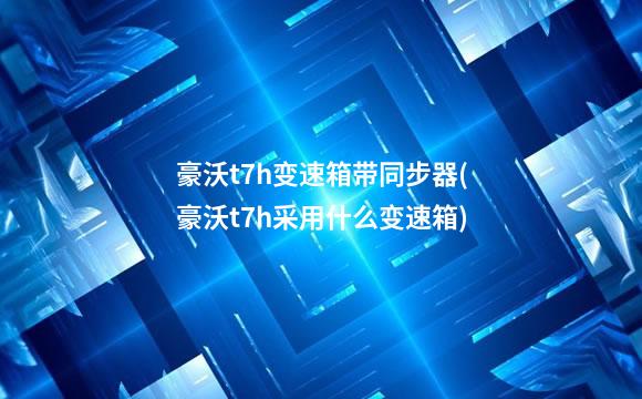 豪沃t7h变速箱带同步器(豪沃t7h采用什么变速箱)