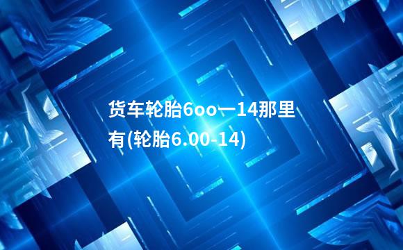 货车轮胎6oo一14那里有(轮胎6.00-14)