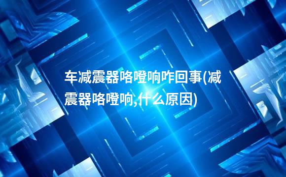 车减震器咯噔响咋回事(减震器咯噔响,什么原因)