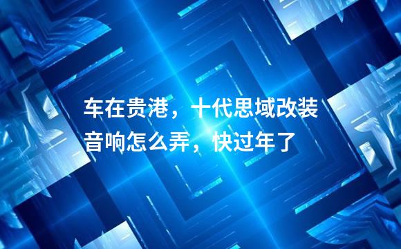 车在贵港，十代思域改装音响怎么弄，快过年了