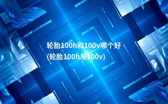 轮胎100h和100v哪个好(轮胎100h与100v)