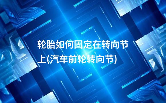 轮胎如何固定在转向节上(汽车前轮转向节)