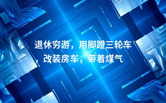 退休穷游，用脚蹬三轮车，改装房车，带着煤气